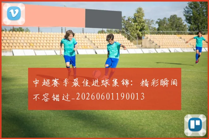 中超赛季最佳进球集锦:精彩瞬间不容错过_20260601190013