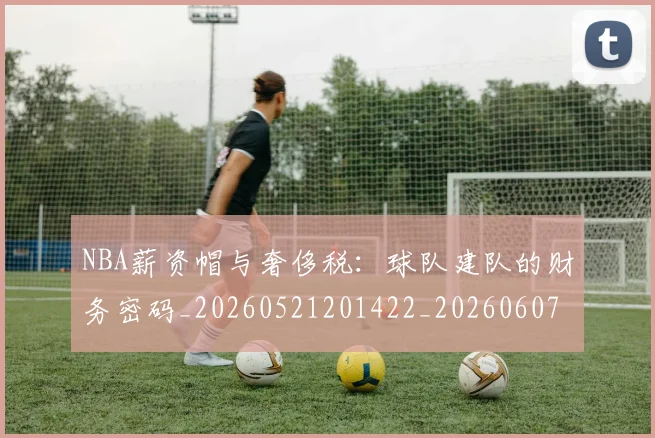 NBA薪资帽与奢侈税:球队建队的财务密码_20260521201422_20260607160234
