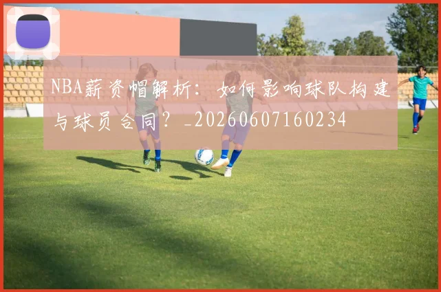 NBA薪资帽解析：如何影响球队构建与球员合同？_20260607160234