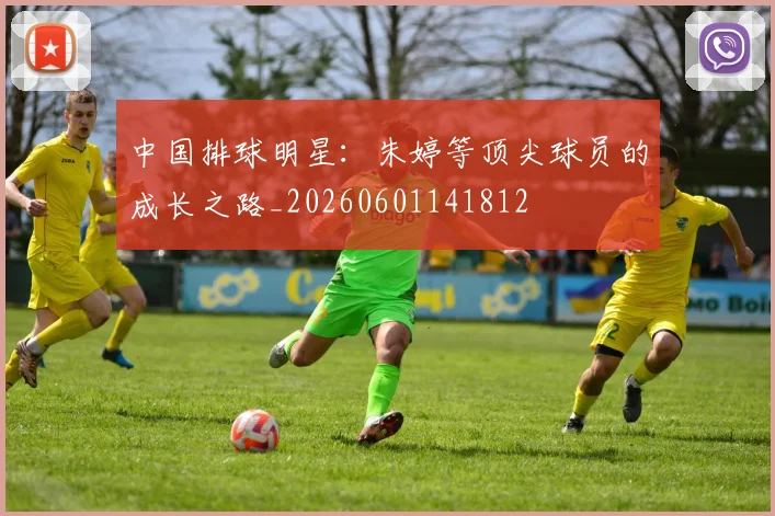 中国排球明星：朱婷等顶尖球员的成长之路_20260601141812